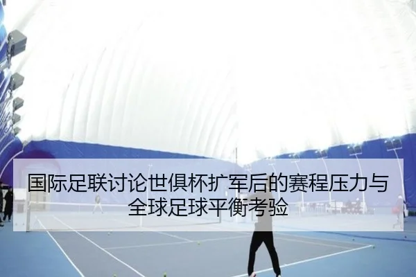 国际足联讨论世俱杯扩军后的赛程压力与全球足球平衡考验