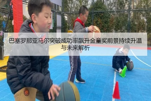 巴塞罗那亚马尔突破成功率飙升金童奖前景持续升温与未来解析