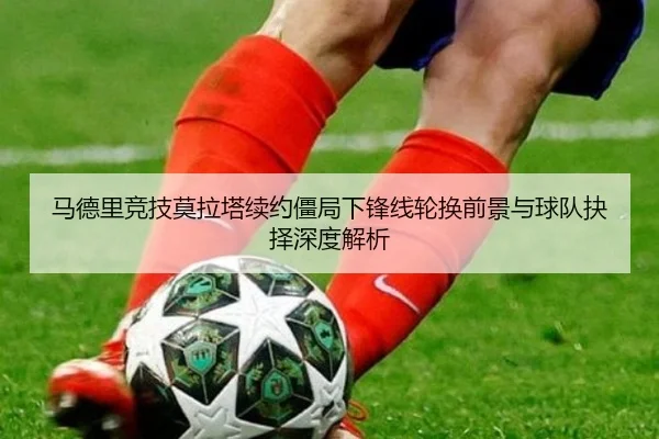 马德里竞技莫拉塔续约僵局下锋线轮换前景与球队抉择深度解析