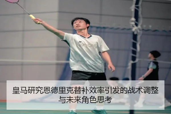 皇马研究恩德里克替补效率引发的战术调整与未来角色思考