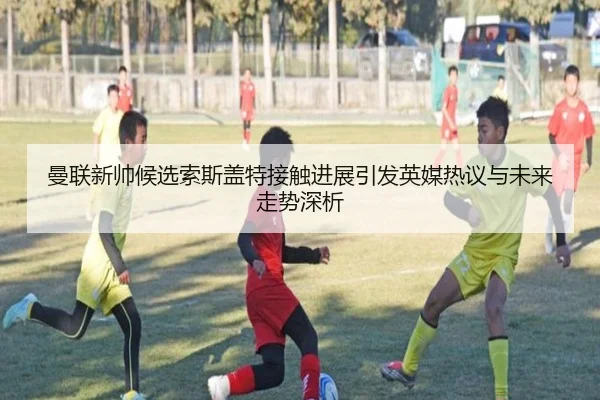 曼联新帅候选索斯盖特接触进展引发英媒热议与未来走势深析