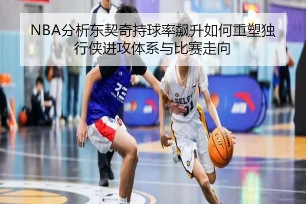 NBA分析东契奇持球率飙升如何重塑独行侠进攻体系与比赛走向
